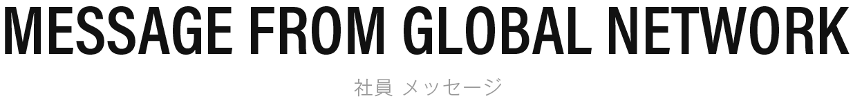 MESSAGE FROM GLOBAL NETWORK 社員 メッセージ